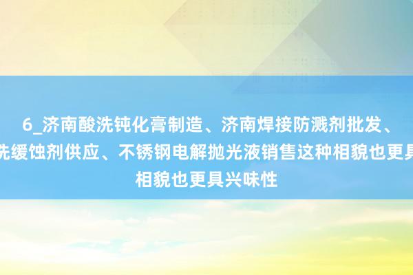 6_济南酸洗钝化膏制造、济南焊接防溅剂批发、济南酸洗缓蚀剂供应、不锈钢电解抛光液销售这种相貌也更具兴味性