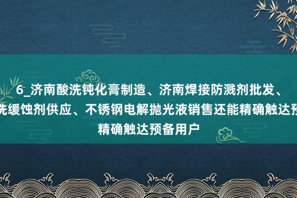 6_济南酸洗钝化膏制造、济南焊接防溅剂批发、济南酸洗缓蚀剂供应、不锈钢电解抛光液销售还能精确触达预备用户