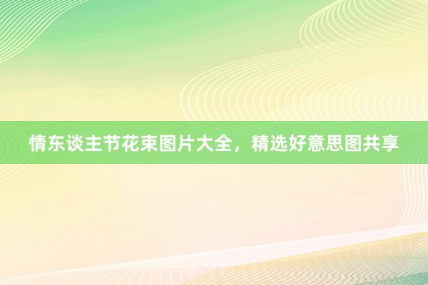 情东谈主节花束图片大全，精选好意思图共享