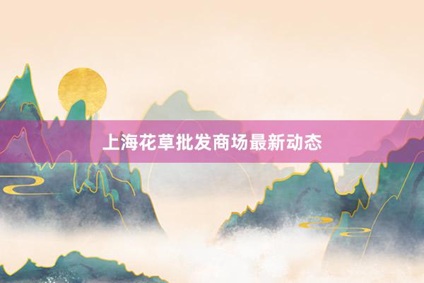 上海花草批发商场最新动态