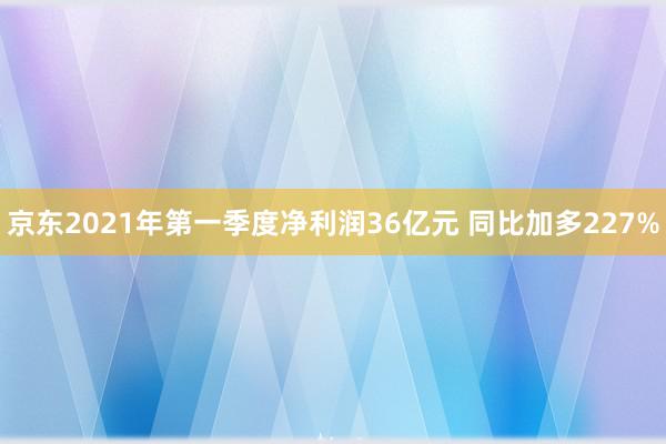 京东2021年第一季度净利润36亿元 同比加多227%