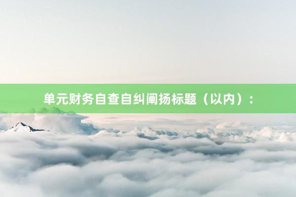 单元财务自查自纠阐扬标题（以内）：